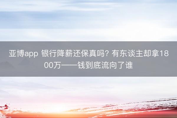 亚博app 银行降薪还保真吗? 有东谈主却拿1800万——钱到底流向了谁
