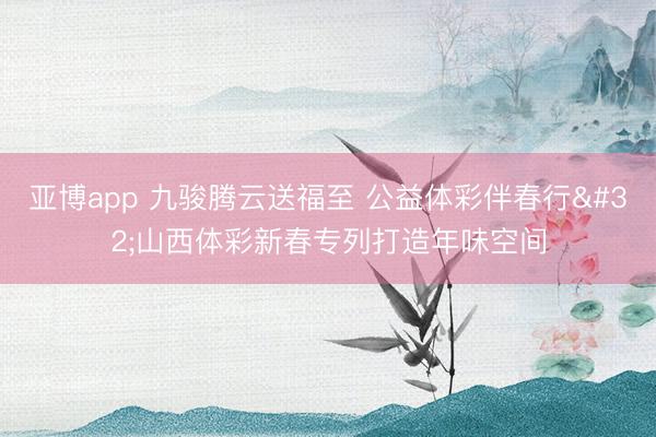 亚博app 九骏腾云送福至 公益体彩伴春行 山西体彩新春专列打造年味空间