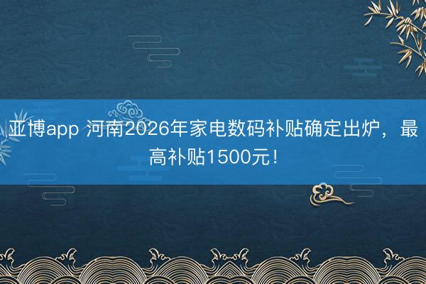 亚博app 河南2026年家电数码补贴确定出炉，最高补贴1500元！