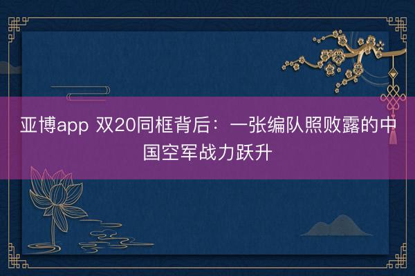 亚博app 双20同框背后：一张编队照败露的中国空军战力跃升