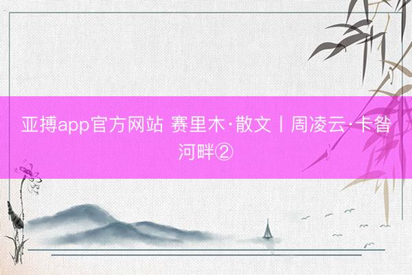 亚搏app官方网站 赛里木·散文丨周凌云·卡昝河畔②