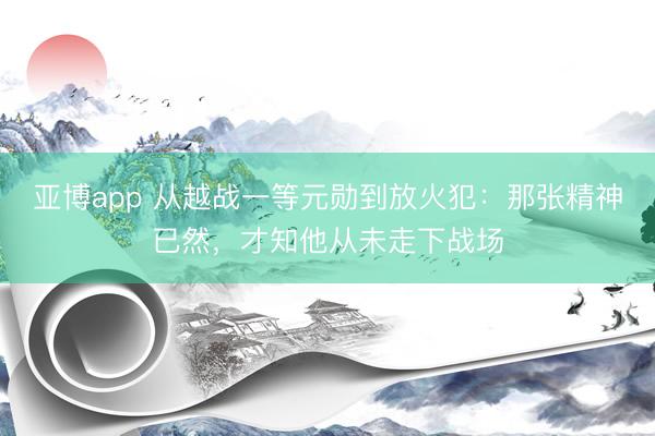 亚博app 从越战一等元勋到放火犯：那张精神已然，才知他从未走下战场