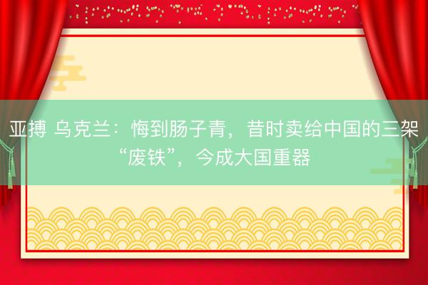 亚搏 乌克兰：悔到肠子青，昔时卖给中国的三架“废铁”，今成大国重器