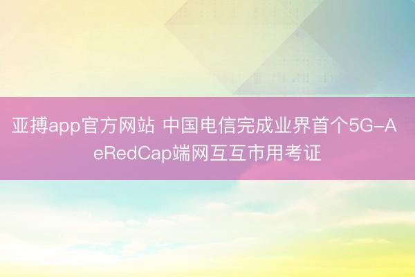 亚搏app官方网站 中国电信完成业界首个5G-A eRedCap端网互互市用考证