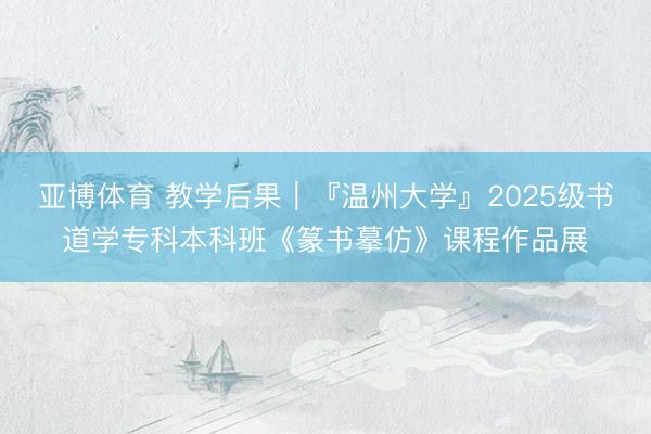 亚博体育 教学后果｜『温州大学』2025级书道学专科本科班《篆书摹仿》课程作品展