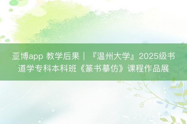 亚博app 教学后果｜『温州大学』2025级书道学专科本科班《篆书摹仿》课程作品展
