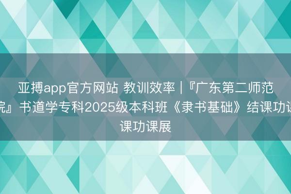 亚搏app官方网站 教训效率 |『广东第二师范学院』书道学专科2025级本科班《隶书基础》结课功课展