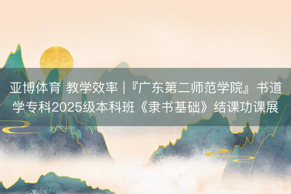 亚博体育 教学效率 |『广东第二师范学院』书道学专科2025级本科班《隶书基础》结课功课展