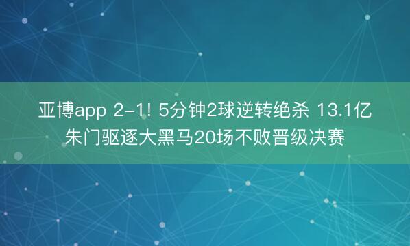 亚博app 2-1! 5分钟2球逆转绝杀 13.1亿朱门驱逐大黑马20场不败晋级决赛