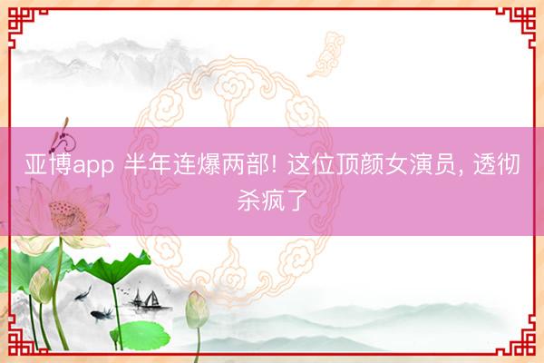 亚博app 半年连爆两部! 这位顶颜女演员， 透彻杀疯了