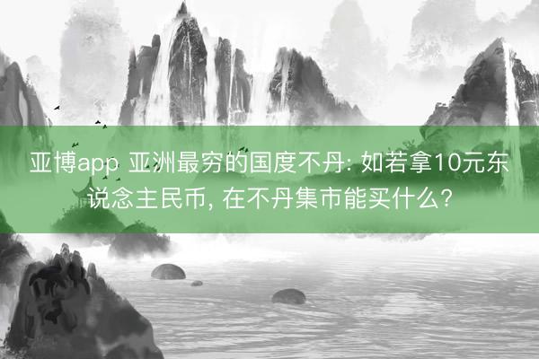 亚博app 亚洲最穷的国度不丹: 如若拿10元东说念主民币， 在不丹集市能买什么?