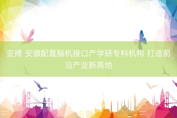 亚搏 安徽配置脑机接口产学研专科机构 打造前沿产业新高地