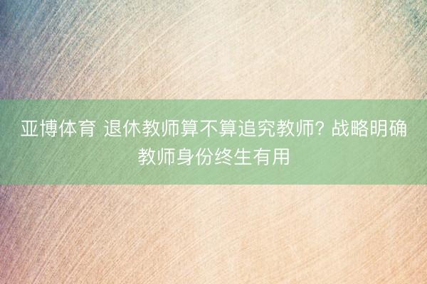 亚博体育 退休教师算不算追究教师? 战略明确教师身份终生有用