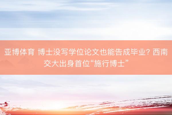 亚博体育 博士没写学位论文也能告成毕业? 西南交大出身首位“施行博士”
