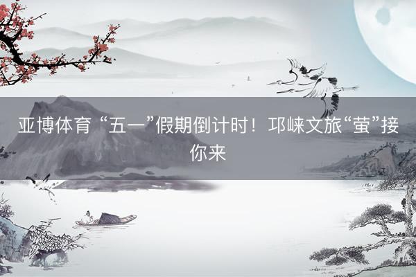 亚博体育 “五一”假期倒计时！邛崃文旅“萤”接你来