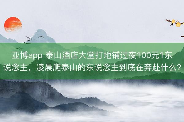 亚博app 泰山酒店大堂打地铺过夜100元1东说念主，凌晨爬泰山的东说念主到底在奔赴什么？