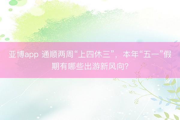 亚博app 通顺两周“上四休三”，本年“五一”假期有哪些出游新风向？