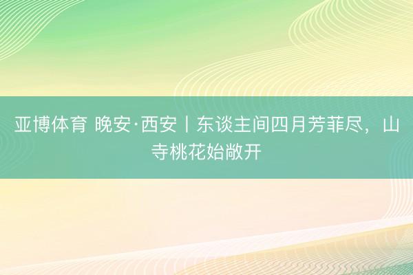 亚博体育 晚安·西安丨东谈主间四月芳菲尽，<a href=
