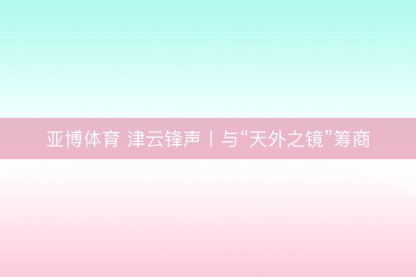 亚博体育 津云锋声丨与“天外之镜”筹商