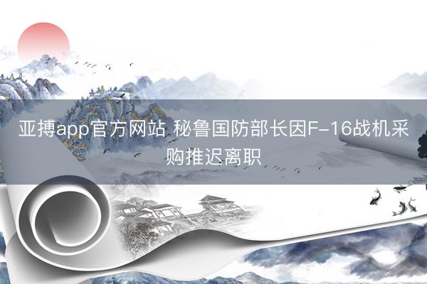 亚搏app官方网站 秘鲁国防部长因F-16战机采购推迟离职