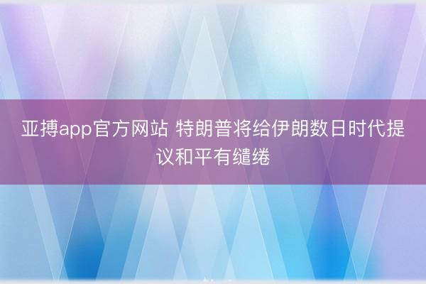 亚搏app官方网站 特朗普将给伊朗数日时代提议和平有缱绻