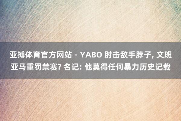 亚搏体育官方网站 - YABO 肘击敌手脖子， 文班亚马重罚禁赛? 名记: 他莫得任何暴力历史记载