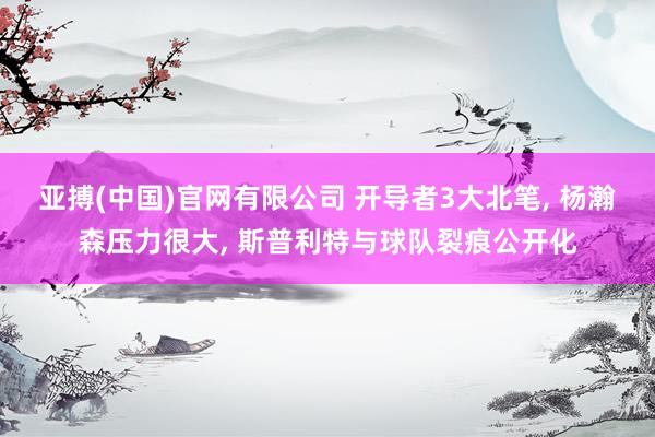 亚搏(中国)官网有限公司 开导者3大北笔， 杨瀚森压力很大， 斯普利特与球队裂痕公开化