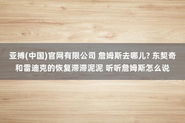 亚搏(中国)官网有限公司 詹姆斯去哪儿? 东契奇和雷迪克的恢复滞滞泥泥 听听詹姆斯怎么说