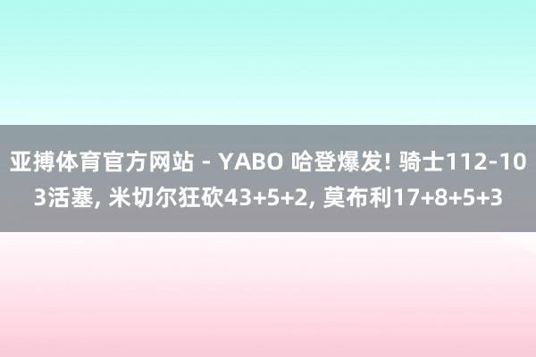 亚搏体育官方网站 - YABO 哈登爆发! 骑士112-103活塞， 米切尔狂砍43+5+2， 莫布利17+8+5+3