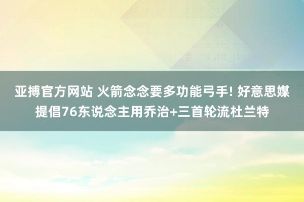 亚搏官方网站 火箭念念要多功能弓手! 好意思媒提倡76东说念主用乔治+三首轮流杜兰特