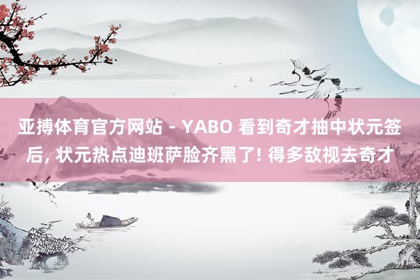 亚搏体育官方网站 - YABO 看到奇才抽中状元签后， 状元热点迪班萨脸齐黑了! 得多敌视去奇才
