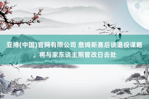 亚搏(中国)官网有限公司 詹姆斯赛后谈退役谋略，将与家东谈主照管改日去处