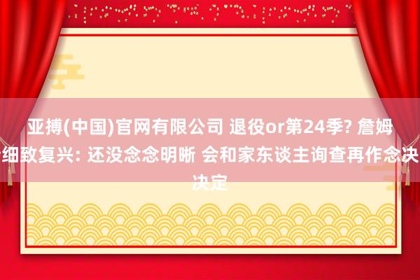 亚搏(中国)官网有限公司 退役or第24季? 詹姆斯细致复兴: 还没念念明晰 会和家东谈主询查再作念决定