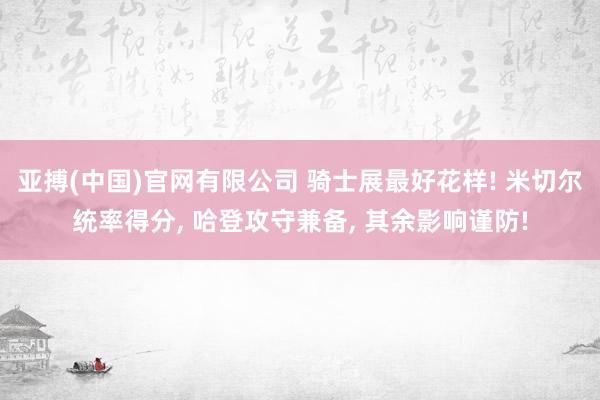 亚搏(中国)官网有限公司 骑士展最好花样! 米切尔统率得分, 哈登攻守兼备, 其余影响谨防!