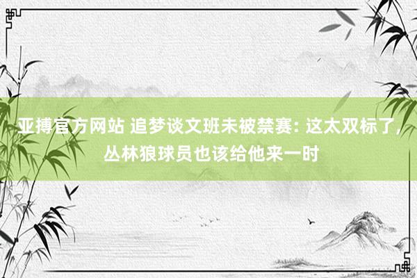 亚搏官方网站 追梦谈文班未被禁赛: 这太双标了, 丛林狼球员也该给他来一时