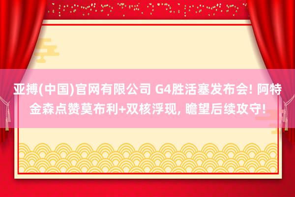 亚搏(中国)官网有限公司 G4胜活塞发布会! 阿特金森点赞莫布利+双核浮现， 瞻望后续攻守!