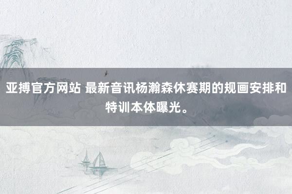 亚搏官方网站 最新音讯杨瀚森休赛期的规画安排和特训本体曝光。