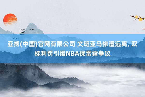 亚搏(中国)官网有限公司 文班亚马惨遭远离， 双标判罚引爆NBA保雷霆争议