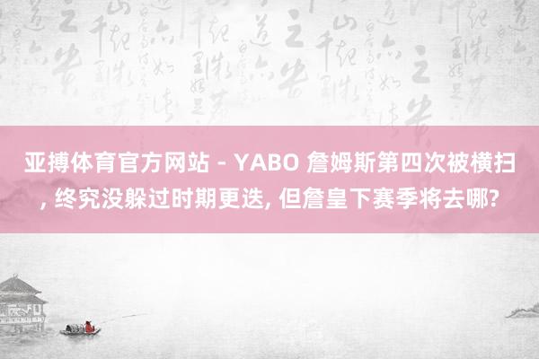 亚搏体育官方网站 - YABO 詹姆斯第四次被横扫， 终究没躲过时期更迭， 但詹皇下赛季将去哪?