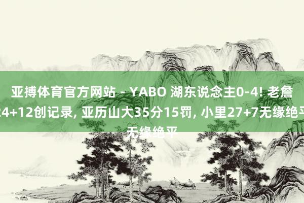 亚搏体育官方网站 - YABO 湖东说念主0-4! 老詹24+12创记录， 亚历山大35分15罚， 小里27+7无缘绝平