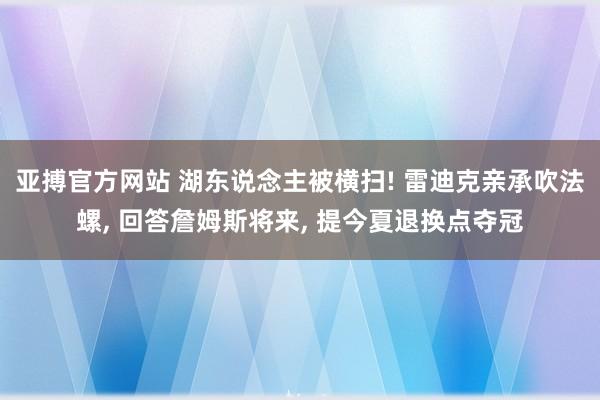 亚搏官方网站 湖东说念主被横扫! 雷迪克亲承吹法螺， 回答詹姆斯将来， 提今夏退换点夺冠