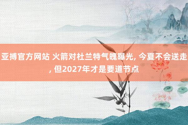 亚搏官方网站 火箭对杜兰特气魄曝光， 今夏不会送走， 但2027年才是要道节点