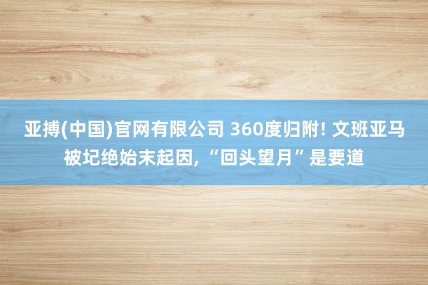 亚搏(中国)官网有限公司 360度归附! 文班亚马被圮绝始末起因， “回头望月”是要道