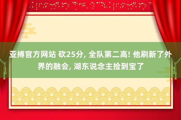 亚搏官方网站 砍25分， 全队第二高! 他刷新了外界的融会， 湖东说念主捡到宝了