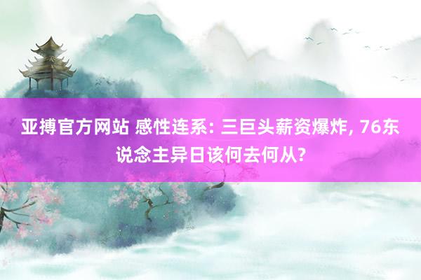 亚搏官方网站 感性连系: 三巨头薪资爆炸， 76东说念主异日该何去何从?
