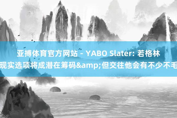 亚搏体育官方网站 - YABO Slater: 若格林现实选项将成潜在筹码&但交往他会有不少不毛