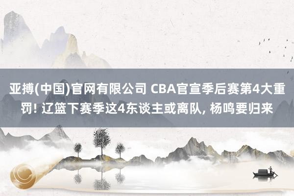 亚搏(中国)官网有限公司 CBA官宣季后赛第4大重罚! 辽篮下赛季这4东谈主或离队， 杨鸣要归来