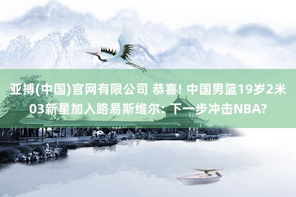 亚搏(中国)官网有限公司 恭喜! 中国男篮19岁2米03新星加入路易斯维尔: 下一步冲击NBA?