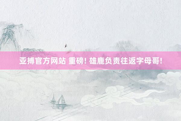 亚搏官方网站 重磅! 雄鹿负责往返字母哥!