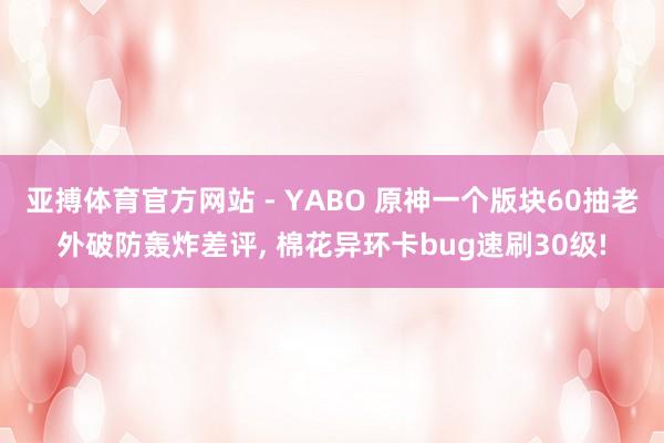 亚搏体育官方网站 - YABO 原神一个版块60抽老外破防轰炸差评, 棉花异环卡bug速刷30级!